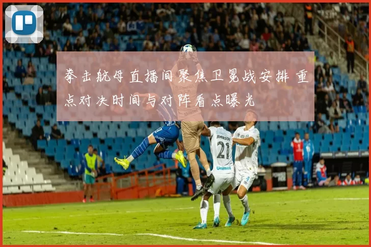 拳击航母直播间聚焦卫冕战安排 重点对决时间与对阵看点曝光