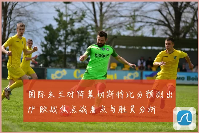 国际米兰对阵莱切斯特比分预测出炉 欧战焦点战看点与胜负分析