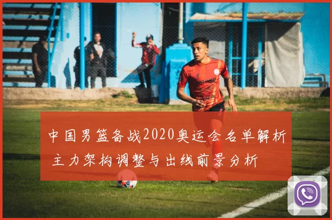 中国男篮备战2020奥运会名单解析 主力架构调整与出线前景分析