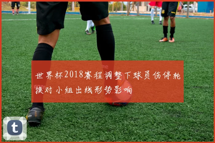 世界杯2018赛程调整下球员伤停轮换对小组出线形势影响
