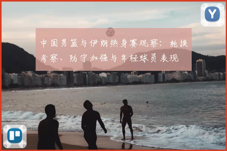 中国男篮与伊朗热身赛观察:轮换考察、防守加强与年轻球员表现