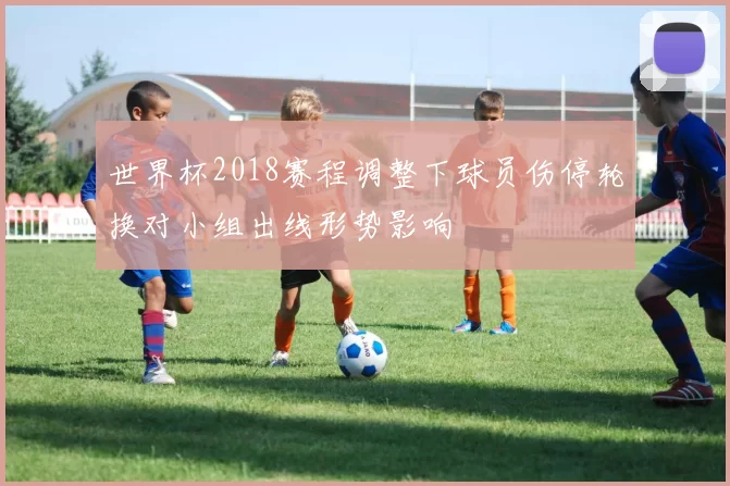 世界杯2018赛程调整下球员伤停轮换对小组出线形势影响