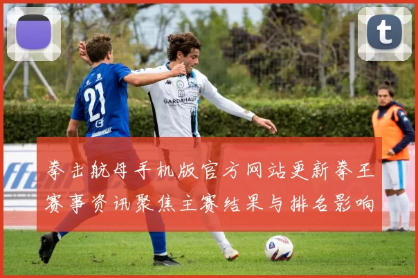 拳击航母手机版官方网站更新拳王赛事资讯聚焦主赛结果与排名影响