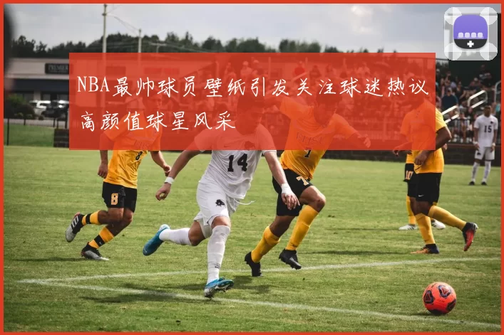 NBA最帅球员壁纸引发关注球迷热议高颜值球星风采