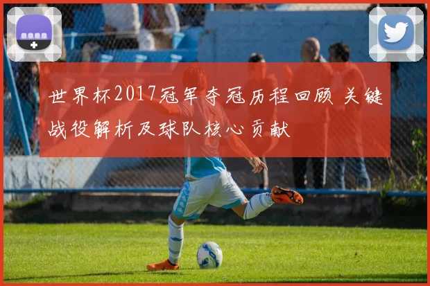 世界杯2017冠军夺冠历程回顾 关键战役解析及球队核心贡献