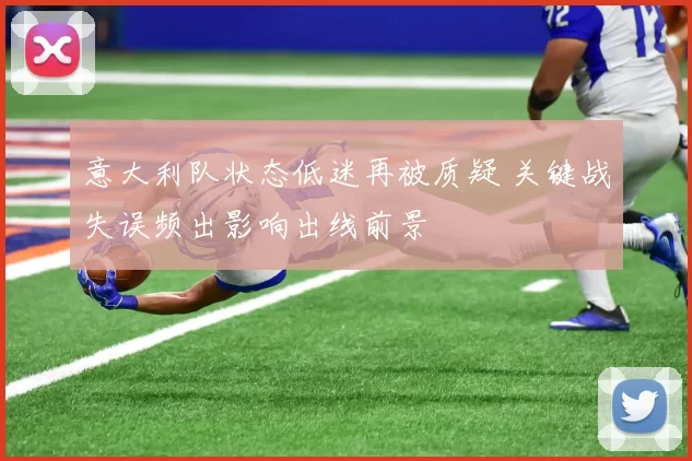 意大利队状态低迷再被质疑 关键战失误频出影响出线前景