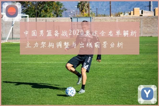 中国男篮备战2020奥运会名单解析 主力架构调整与出线前景分析