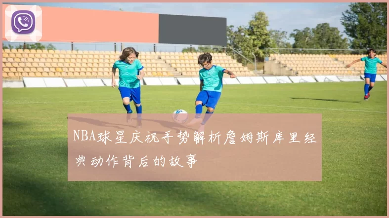 NBA球星庆祝手势解析詹姆斯库里经典动作背后的故事