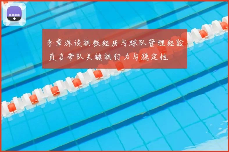 李章洙谈执教经历与球队管理经验 直言带队关键执行力与稳定性