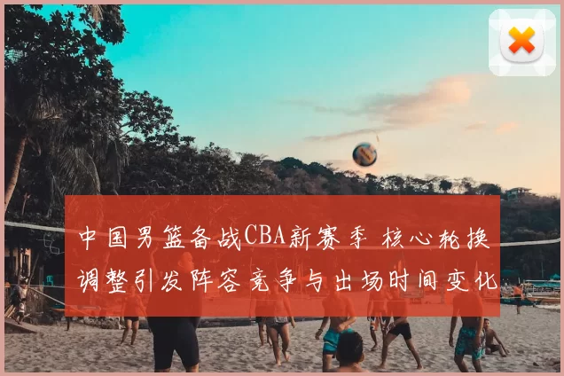 中国男篮备战CBA新赛季 核心轮换调整引发阵容竞争与出场时间变化