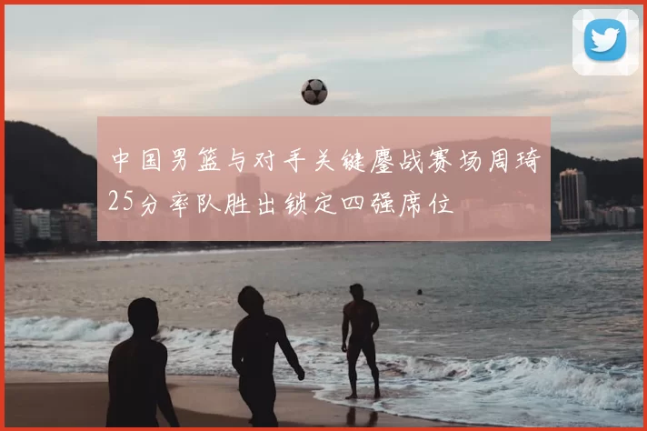 中国男篮与对手关键鏖战赛场周琦25分率队胜出锁定四强席位