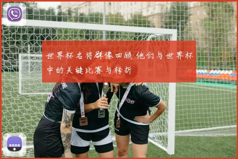 世界杯名将群像回顾 他们与世界杯中的关键比赛与转折