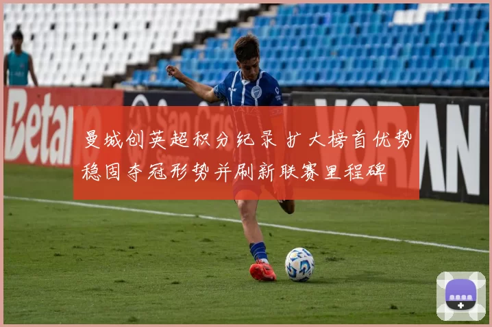 曼城创英超积分纪录 扩大榜首优势稳固夺冠形势并刷新联赛里程碑