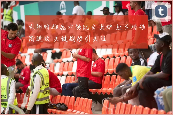 太阳对雄鹿六场比分出炉 杜兰特领衔进攻 关键战绩引关注