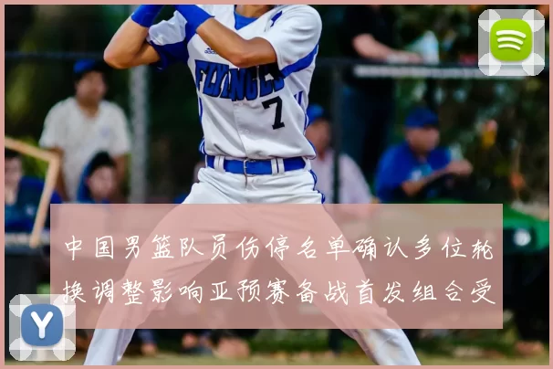中国男篮队员伤停名单确认多位轮换调整影响亚预赛备战首发组合受考验