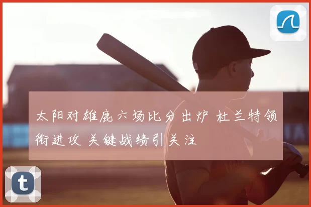 太阳对雄鹿六场比分出炉 杜兰特领衔进攻 关键战绩引关注