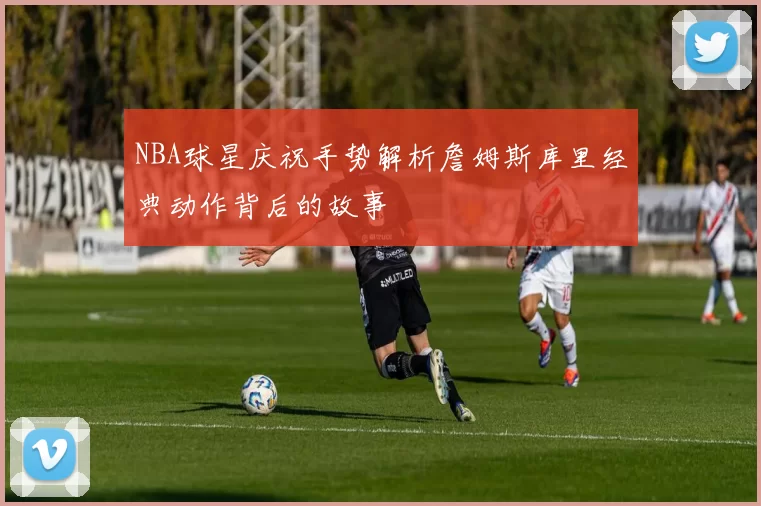 NBA球星庆祝手势解析詹姆斯库里经典动作背后的故事