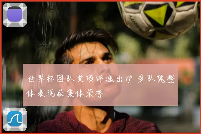 世界杯团队奖项评选出炉 多队凭整体表现获集体荣誉