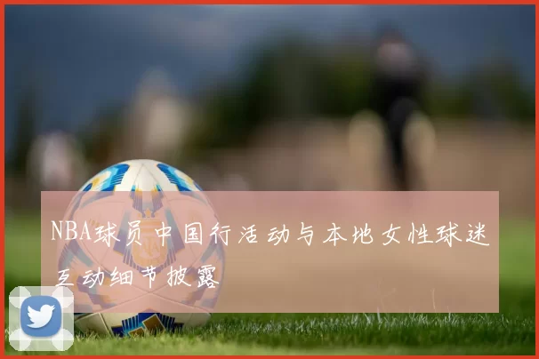 NBA球员中国行活动与本地女性球迷互动细节披露