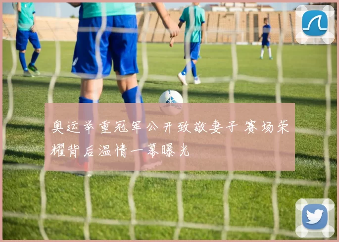 奥运举重冠军公开致敬妻子 赛场荣耀背后温情一幕曝光