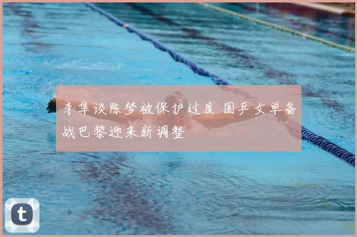 李隼谈陈梦被保护过度 国乒女单备战巴黎迎来新调整