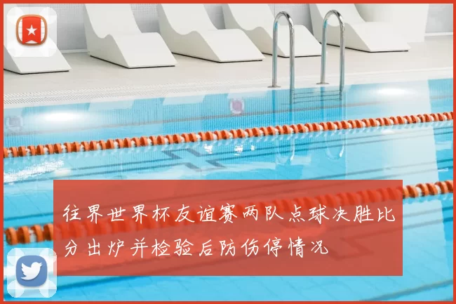 往界世界杯友谊赛两队点球决胜比分出炉并检验后防伤停情况