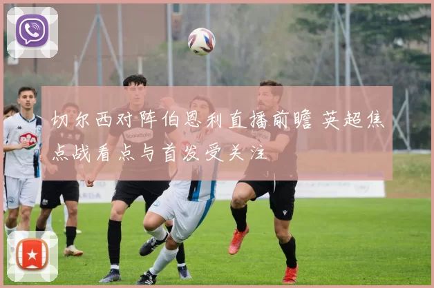 切尔西对阵伯恩利直播前瞻 英超焦点战看点与首发受关注