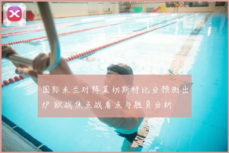 国际米兰对阵莱切斯特比分预测出炉 欧战焦点战看点与胜负分析