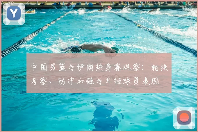 中国男篮与伊朗热身赛观察:轮换考察、防守加强与年轻球员表现