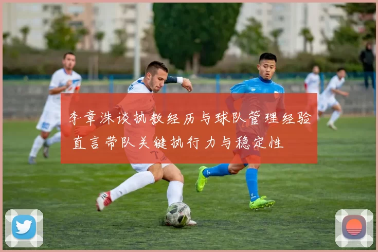 李章洙谈执教经历与球队管理经验 直言带队关键执行力与稳定性