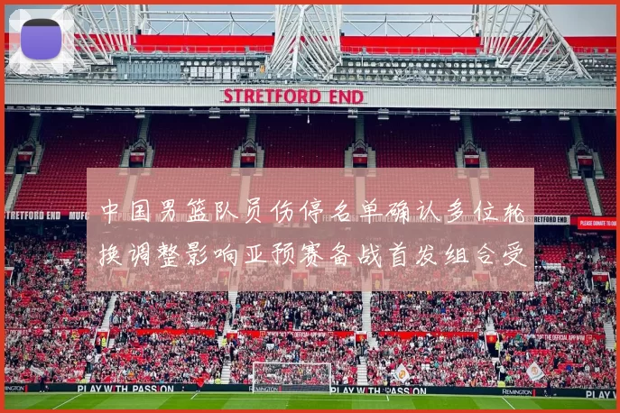 中国男篮队员伤停名单确认多位轮换调整影响亚预赛备战首发组合受考验