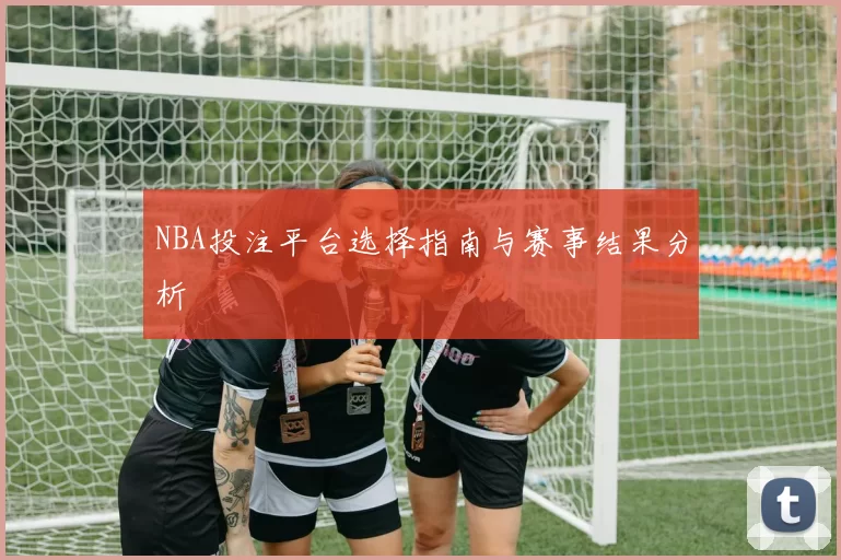 NBA投注平台选择指南与赛事结果分析