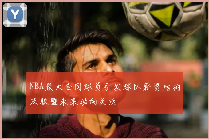 NBA最大合同球员引发球队薪资结构及联盟未来动向关注