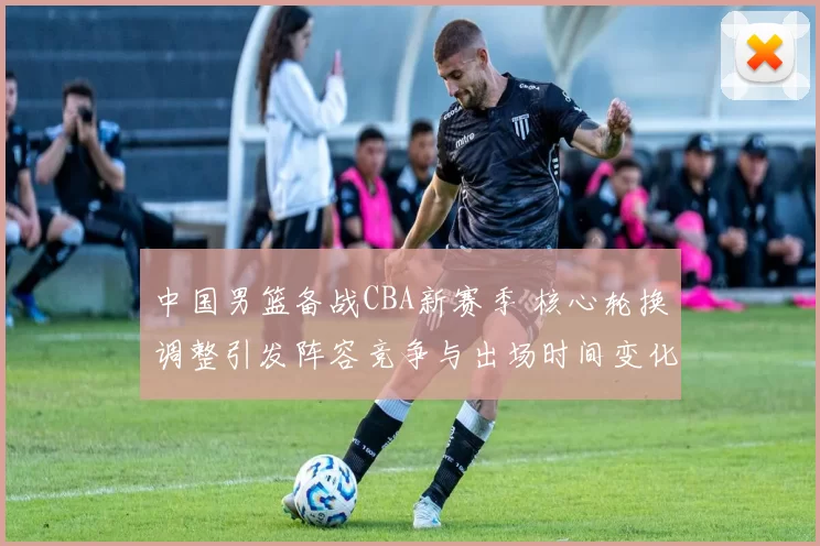 中国男篮备战CBA新赛季 核心轮换调整引发阵容竞争与出场时间变化