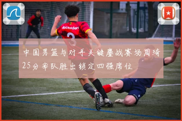中国男篮与对手关键鏖战赛场周琦25分率队胜出锁定四强席位